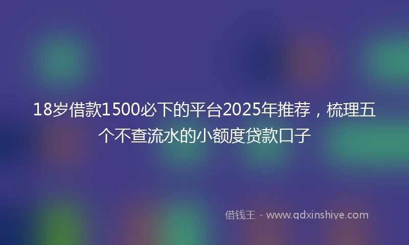 18岁借款1500必下的平台2025年推荐，梳理五个不查流水的小额度贷款口子
