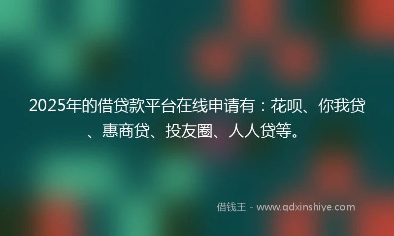 2025年的借贷款平台在线申请有：花呗、你我贷、惠商贷、投友圈、人人贷等。