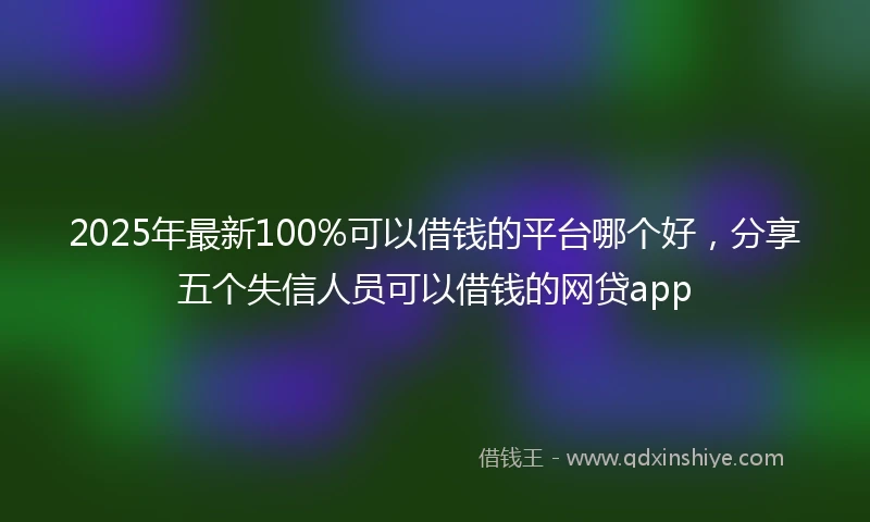 2025年最新100%可以借钱的平台哪个好，分享五个失信人员可以借钱的网贷app