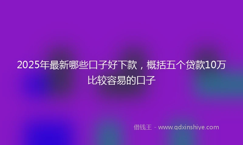 2025年最新哪些口子好下款，概括五个贷款10万比较容易的口子
