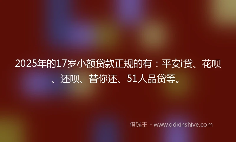2025年的17岁小额贷款正规的有：平安i贷、花呗、还呗、替你还、51人品贷等。