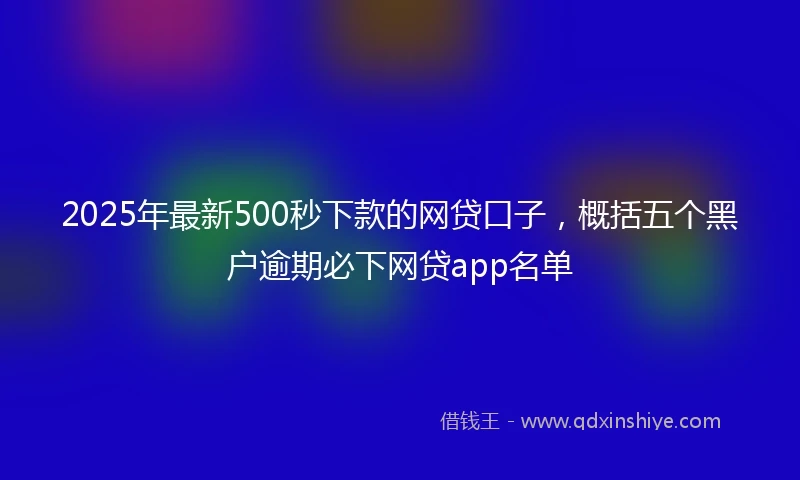 2025年最新500秒下款的网贷口子，概括五个黑户逾期必下网贷app名单