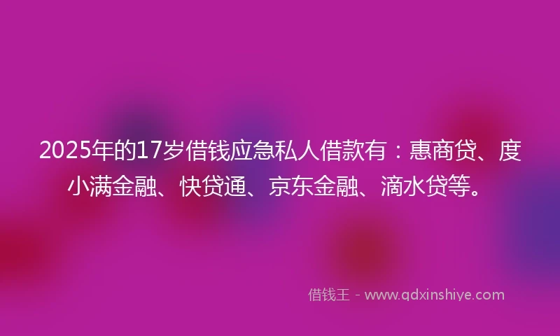 2025年的17岁借钱应急私人借款有：惠商贷、度小满金融、快贷通、京东金融、滴水贷等。