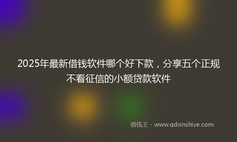 2025年最新借钱软件哪个好下款，分享五个正规不看征信的小额贷款软件