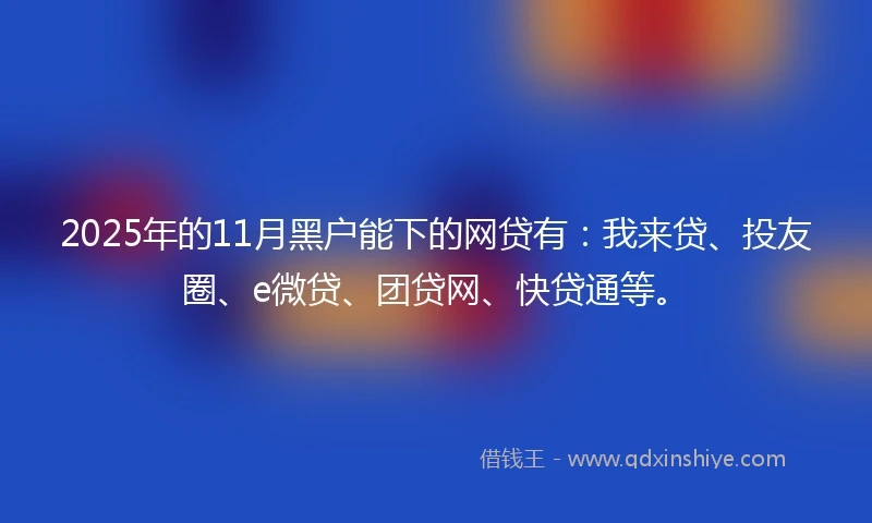 2025年的11月黑户能下的网贷有：我来贷、投友圈、e微贷、团贷网、快贷通等。