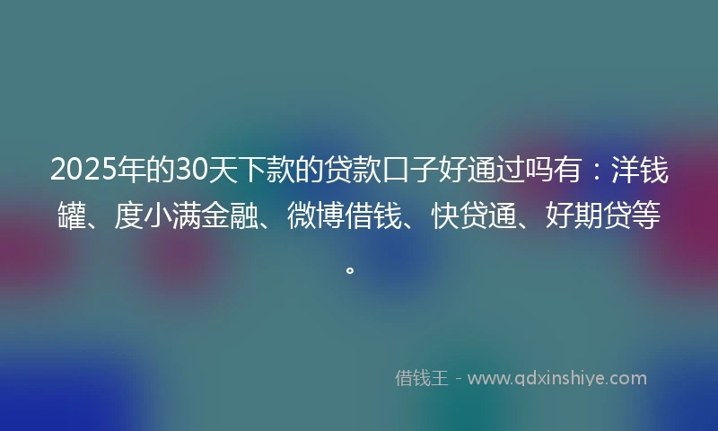 2025年的30天下款的贷款口子好通过吗有：洋钱罐、度小满金融、微博借钱、快贷通、好期贷等。