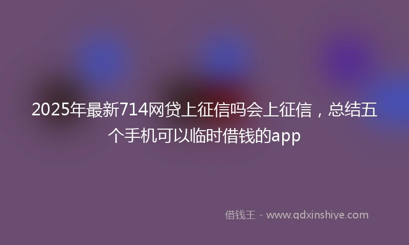 2025年最新714网贷上征信吗会上征信，总结五个手机可以临时借钱的app