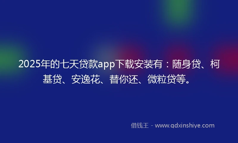 2025年的七天贷款app下载安装有：随身贷、柯基贷、安逸花、替你还、微粒贷等。