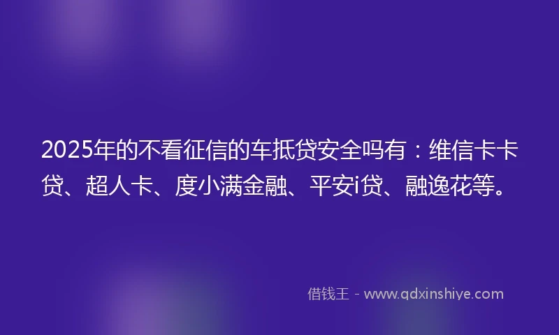 2025年的不看征信的车抵贷安全吗有：维信卡卡贷、超人卡、度小满金融、平安i贷、融逸花等。