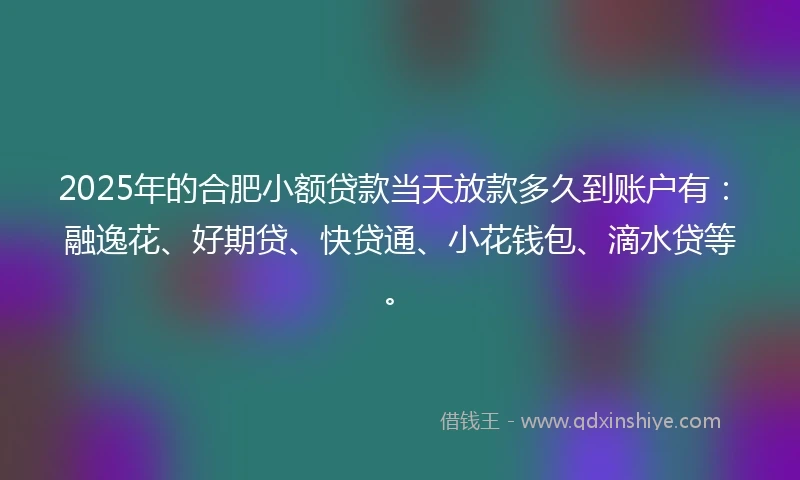 2025年的合肥小额贷款当天放款多久到账户有：融逸花、好期贷、快贷通、小花钱包、滴水贷等。