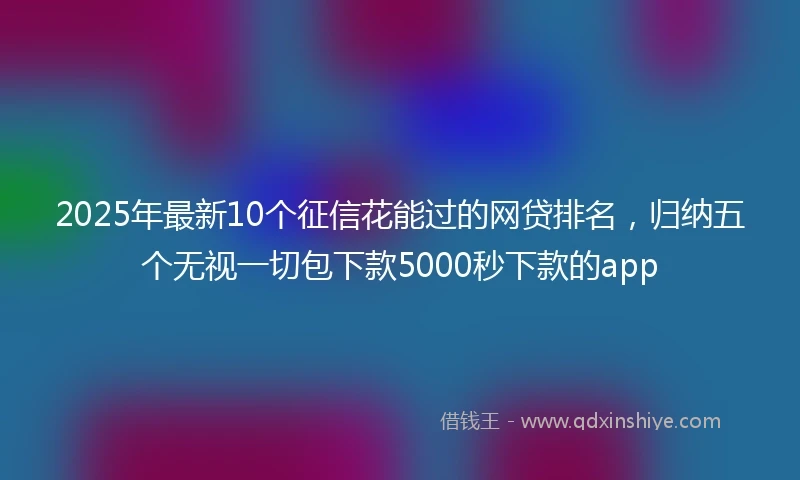 2025年最新10个征信花能过的网贷排名，归纳五个无视一切包下款5000秒下款的app