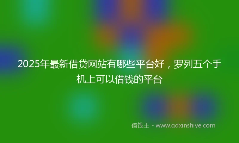 2025年最新借贷网站有哪些平台好，罗列五个手机上可以借钱的平台