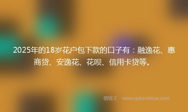 2025年的18岁花户包下款的口子有：融逸花、惠商贷、安逸花、花呗、信用卡贷等。