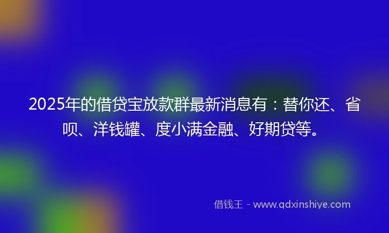 2025年的借贷宝放款群最新消息有：替你还、省呗、洋钱罐、度小满金融、好期贷等。