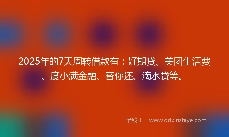 2025年的7天周转借款有：好期贷、美团生活费、度小满金融、替你还、滴水贷等。
