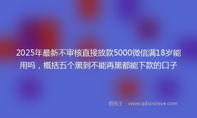 2025年最新不审核直接放款5000微信满18岁能用吗，概括五个黑到不能再黑都能下款的口子