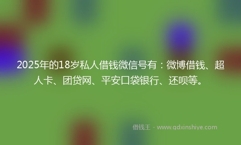 2025年的18岁私人借钱微信号有：微博借钱、超人卡、团贷网、平安口袋银行、还呗等。