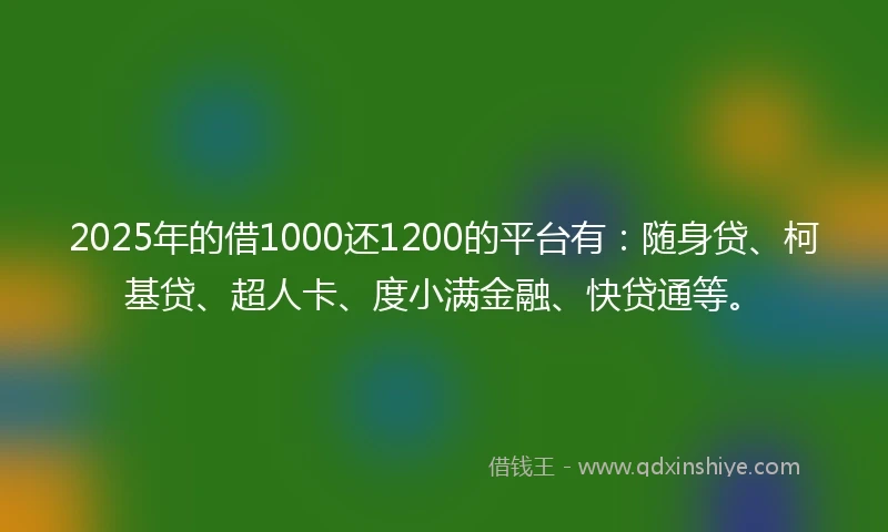 2025年的借1000还1200的平台有：随身贷、柯基贷、超人卡、度小满金融、快贷通等。
