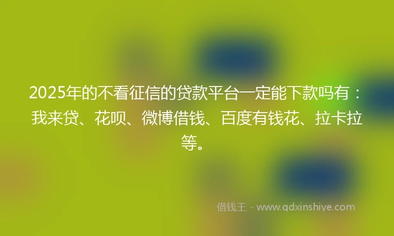 2025年的不看征信的贷款平台一定能下款吗有：我来贷、花呗、微博借钱、百度有钱花、拉卡拉等。