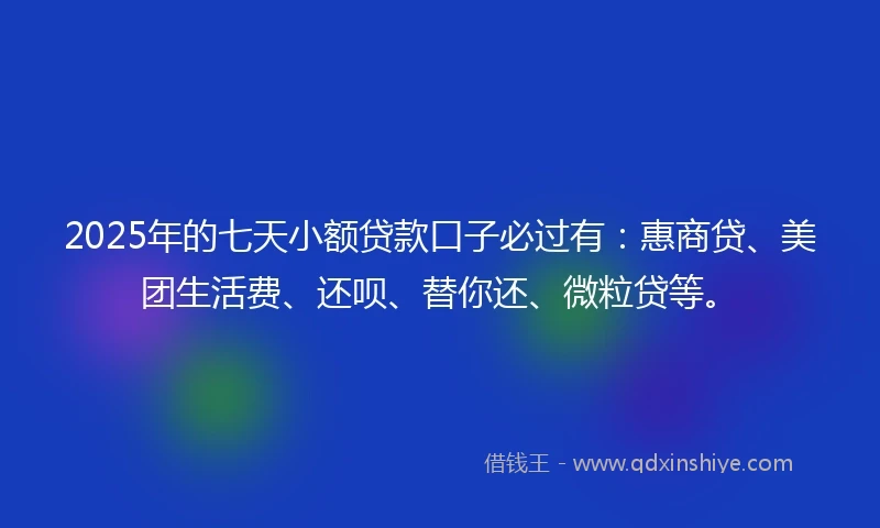 2025年的七天小额贷款口子必过有：惠商贷、美团生活费、还呗、替你还、微粒贷等。