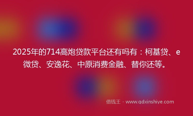 2025年的714高炮贷款平台还有吗有：柯基贷、e微贷、安逸花、中原消费金融、替你还等。