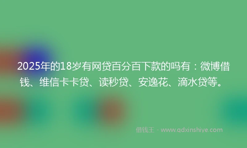 2025年的18岁有网贷百分百下款的吗有：微博借钱、维信卡卡贷、读秒贷、安逸花、滴水贷等。