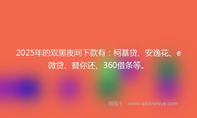 2025年的双黑夜间下款有：柯基贷、安逸花、e微贷、替你还、360借条等。