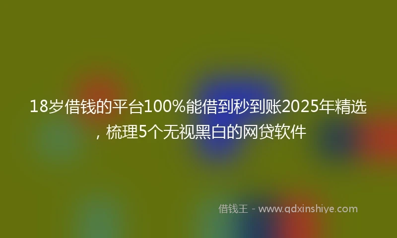 18岁借钱的平台100%能借到秒到账2025年精选，梳理5个无视黑白的网贷软件