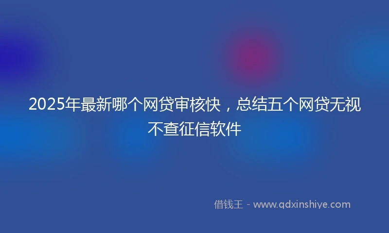 2025年最新哪个网贷审核快，总结五个网贷无视不查征信软件