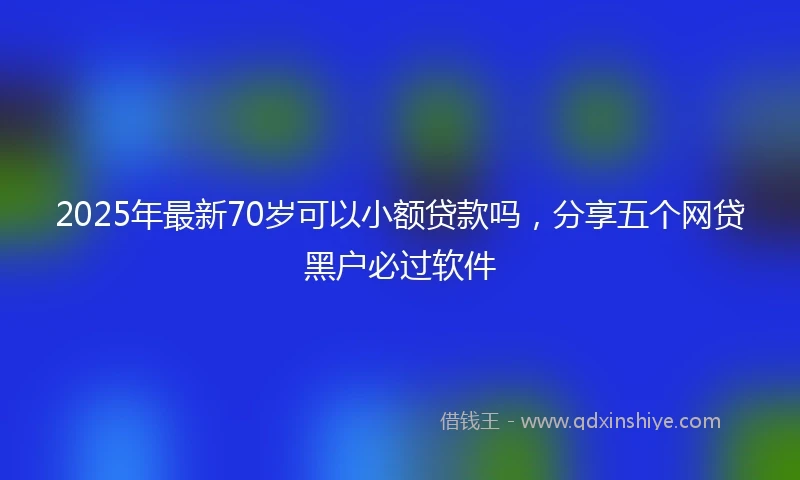 2025年最新70岁可以小额贷款吗，分享五个网贷黑户必过软件