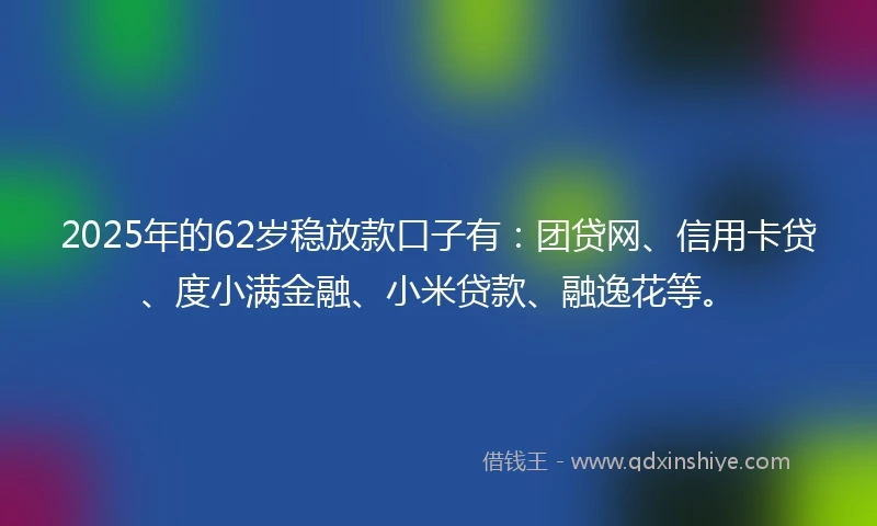 2025年的62岁稳放款口子有：团贷网、信用卡贷、度小满金融、小米贷款、融逸花等。