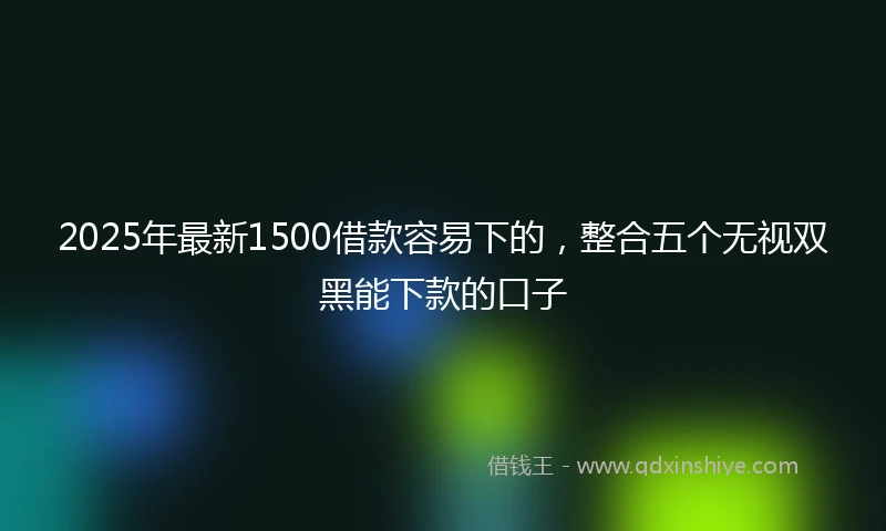 2025年最新1500借款容易下的，整合五个无视双黑能下款的口子
