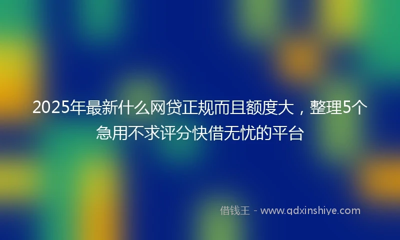 2025年最新什么网贷正规而且额度大，整理5个急用不求评分快借无忧的平台