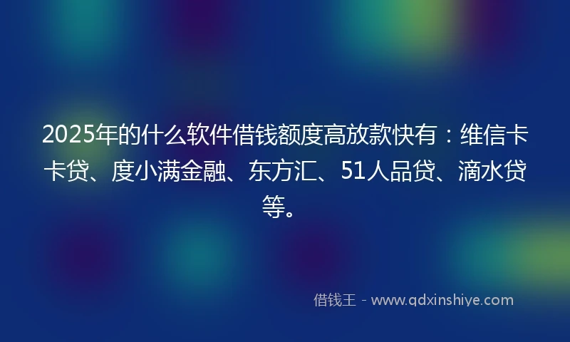 2025年的什么软件借钱额度高放款快有：维信卡卡贷、度小满金融、东方汇、51人品贷、滴水贷等。