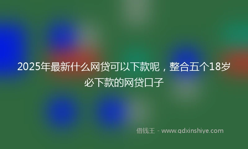 2025年最新什么网贷可以下款呢，整合五个18岁必下款的网贷口子