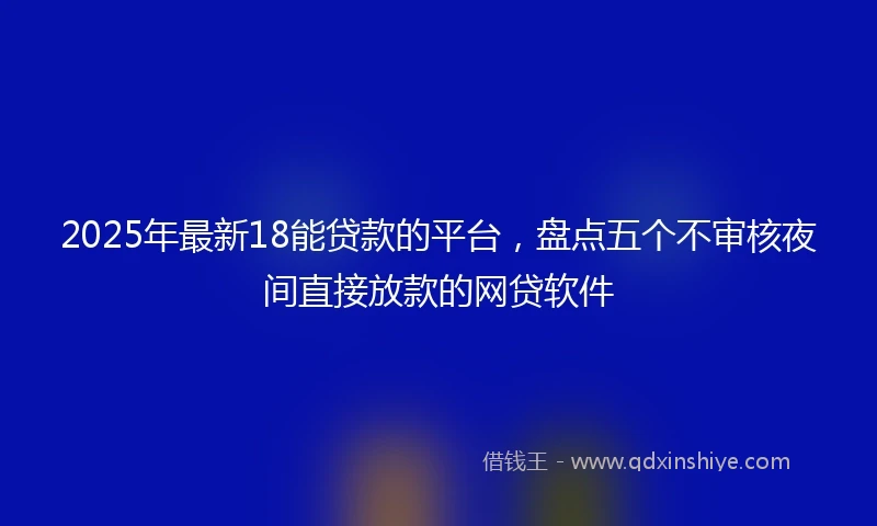 2025年最新18能贷款的平台，盘点五个不审核夜间直接放款的网贷软件