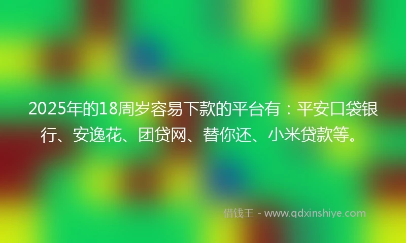 2025年的18周岁容易下款的平台有：平安口袋银行、安逸花、团贷网、替你还、小米贷款等。