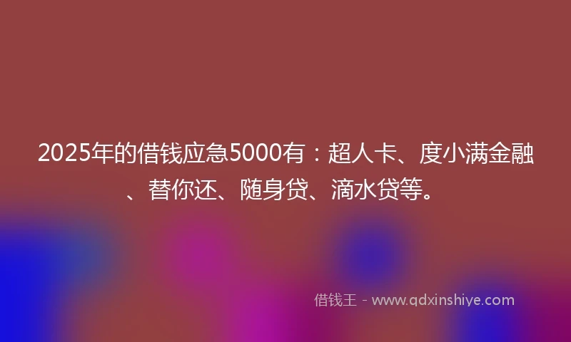 2025年的借钱应急5000有：超人卡、度小满金融、替你还、随身贷、滴水贷等。