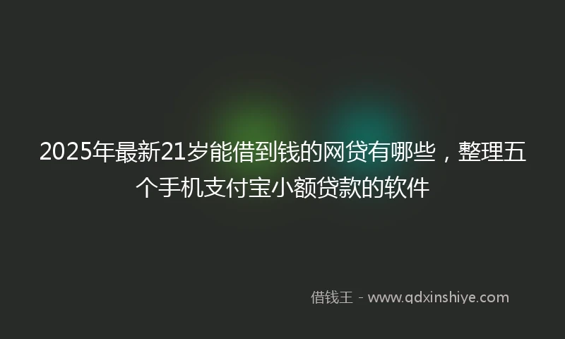 2025年最新21岁能借到钱的网贷有哪些，整理五个手机支付宝小额贷款的软件