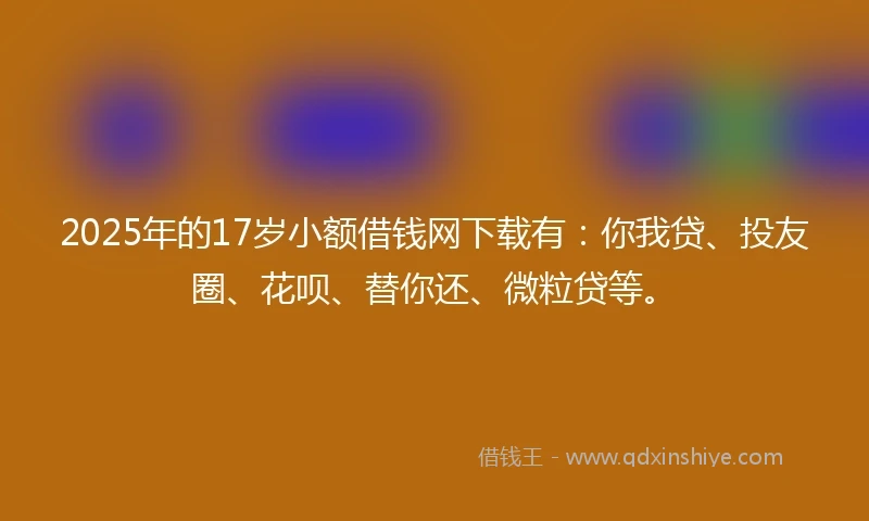 2025年的17岁小额借钱网下载有：你我贷、投友圈、花呗、替你还、微粒贷等。