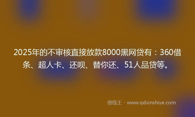 2025年的不审核直接放款8000黑网贷有：360借条、超人卡、还呗、替你还、51人品贷等。