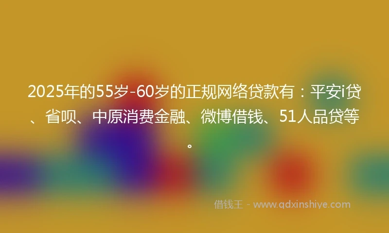 2025年的55岁-60岁的正规网络贷款有：平安i贷、省呗、中原消费金融、微博借钱、51人品贷等。