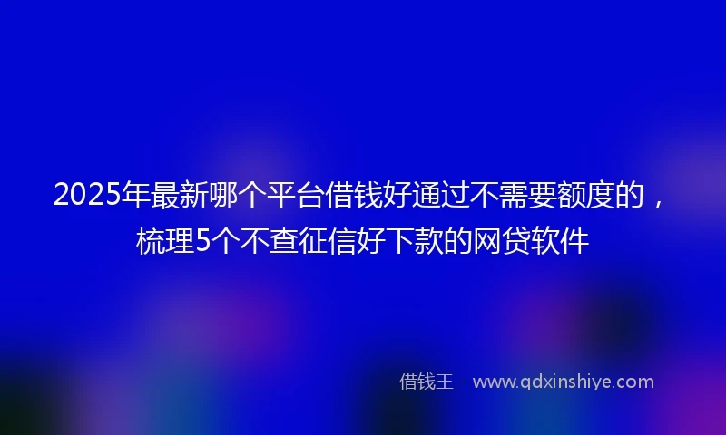 2025年最新哪个平台借钱好通过不需要额度的，梳理5个不查征信好下款的网贷软件