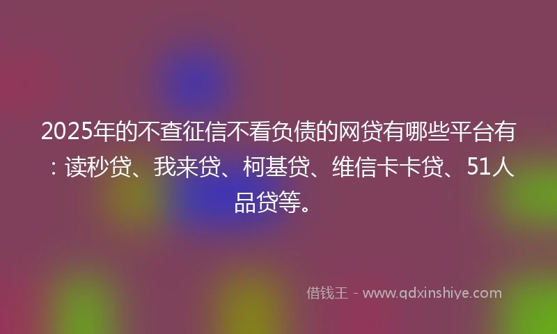 2025年的不查征信不看负债的网贷有哪些平台有：读秒贷、我来贷、柯基贷、维信卡卡贷、51人品贷等。