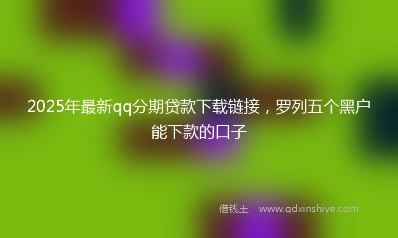 2025年最新qq分期贷款下载链接，罗列五个黑户能下款的口子