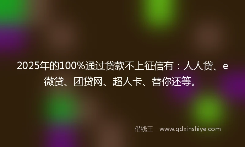 2025年的100%通过贷款不上征信有：人人贷、e微贷、团贷网、超人卡、替你还等。