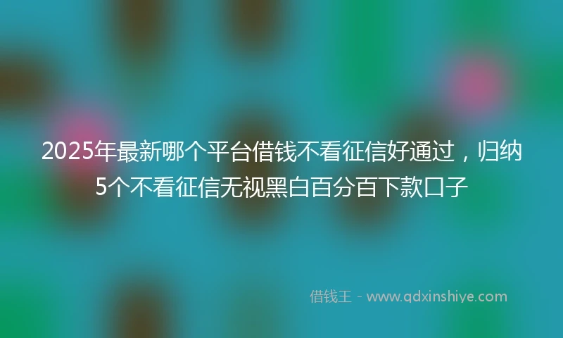 2025年最新哪个平台借钱不看征信好通过，归纳5个不看征信无视黑白百分百下款口子