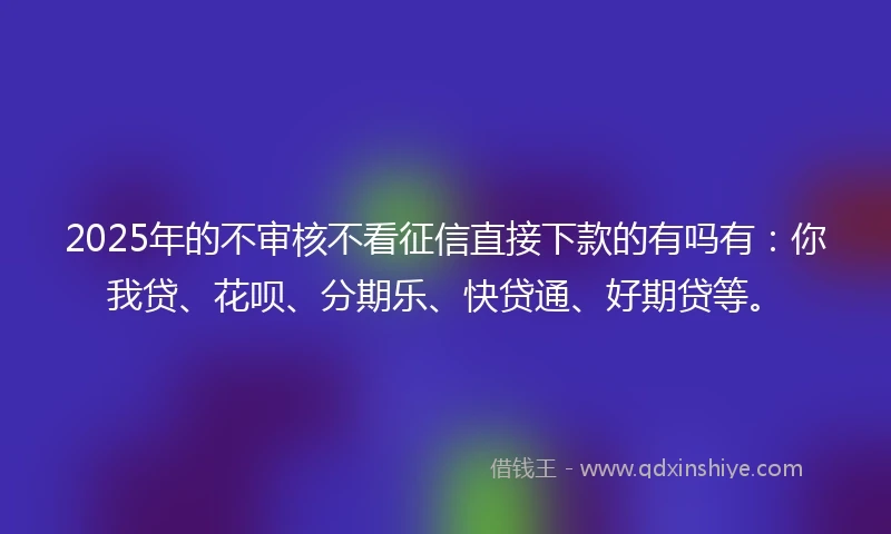 2025年的不审核不看征信直接下款的有吗有：你我贷、花呗、分期乐、快贷通、好期贷等。