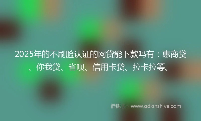 2025年的不刷脸认证的网贷能下款吗有：惠商贷、你我贷、省呗、信用卡贷、拉卡拉等。
