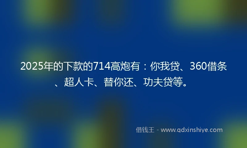 2025年的下款的714高炮有：你我贷、360借条、超人卡、替你还、功夫贷等。